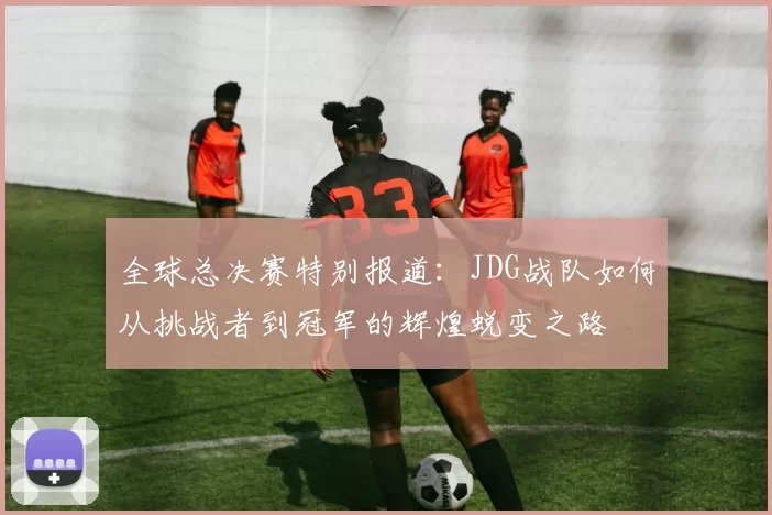 全球总决赛特别报道：JDG战队如何从挑战者到冠军的辉煌蜕变之路
