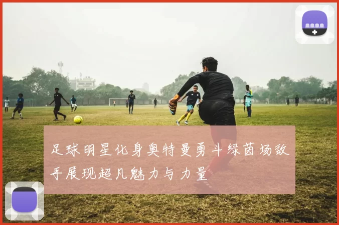 足球明星化身奥特曼勇斗绿茵场敌手展现超凡魅力与力量