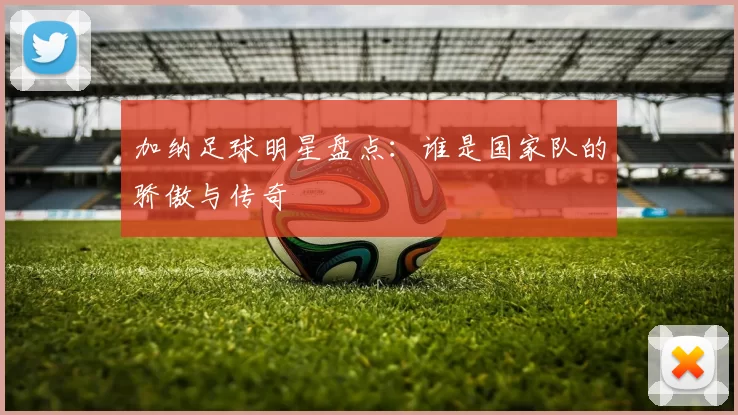加纳足球明星盘点：谁是国家队的骄傲与传奇