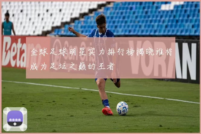 全球足球明星实力排行榜揭晓谁将成为足坛之巅的王者