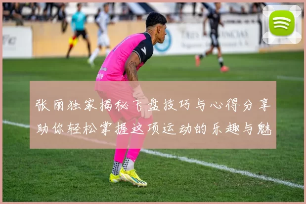张丽独家揭秘飞盘技巧与心得分享助你轻松掌握这项运动的乐趣与魅力