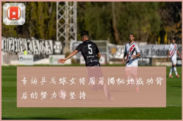 专访乒乓球女将周芳揭秘她成功背后的努力与坚持
