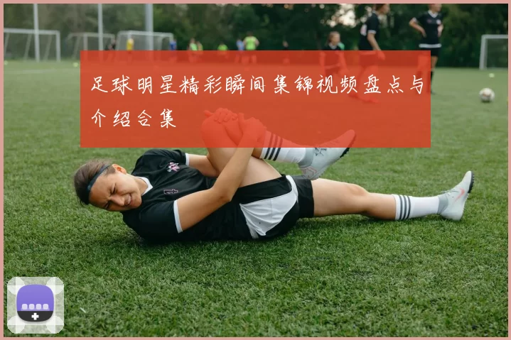 足球明星精彩瞬间集锦视频盘点与介绍合集