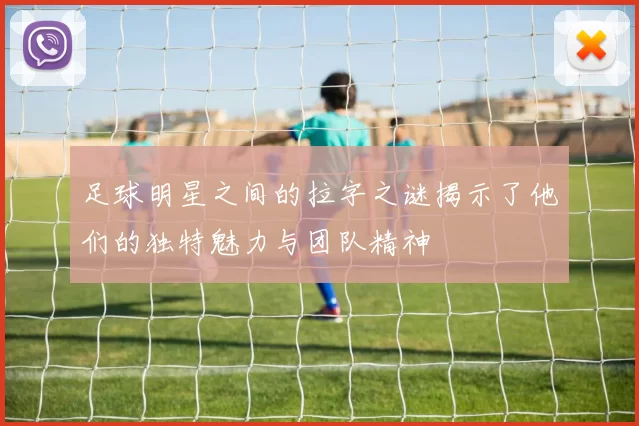足球明星之间的拉字之谜揭示了他们的独特魅力与团队精神