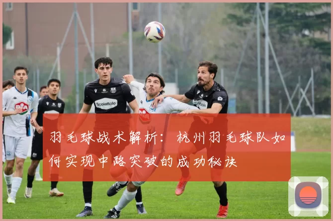 羽毛球战术解析：杭州羽毛球队如何实现中路突破的成功秘诀