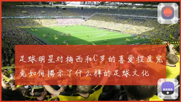 足球明星对梅西和C罗的喜爱程度究竟如何揭示了什么样的足球文化