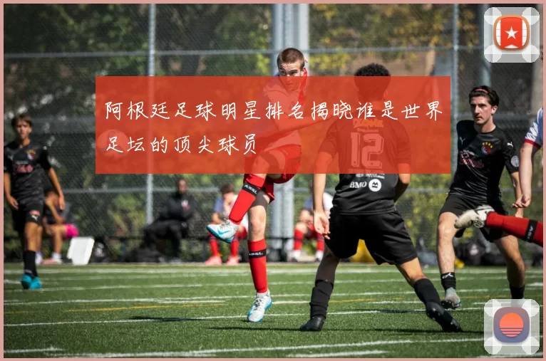 阿根廷足球明星排名揭晓谁是世界足坛的顶尖球员