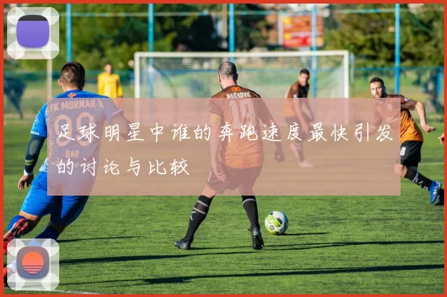 足球明星中谁的奔跑速度最快引发的讨论与比较