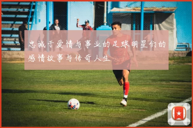 忠诚于爱情与事业的足球明星们的感情故事与传奇人生