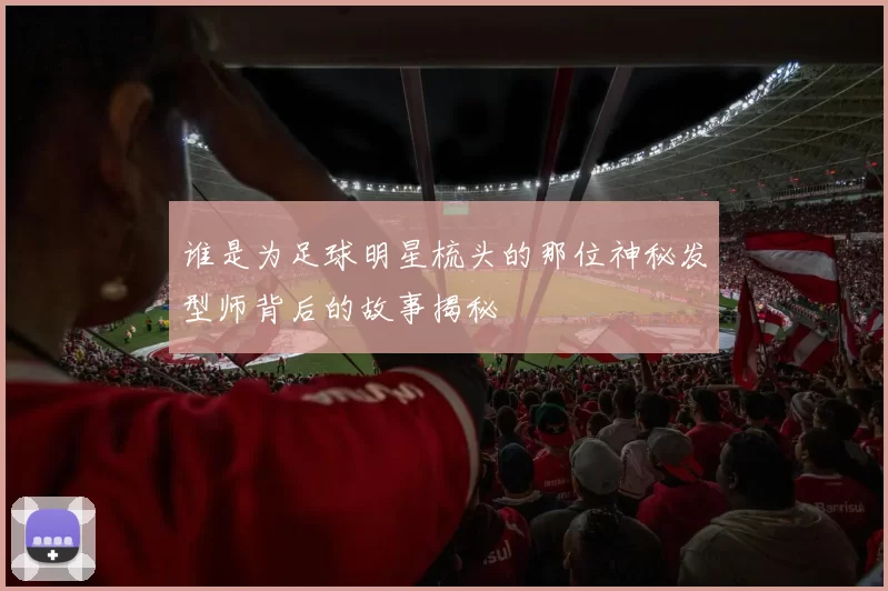 谁是为足球明星梳头的那位神秘发型师背后的故事揭秘