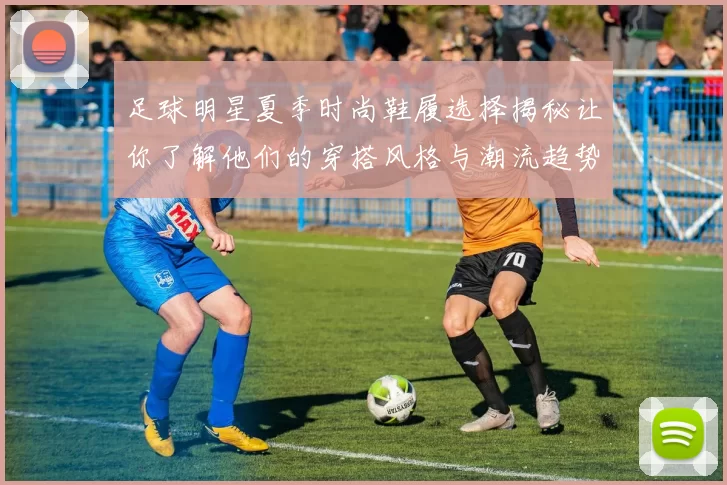 足球明星夏季时尚鞋履选择揭秘让你了解他们的穿搭风格与潮流趋势