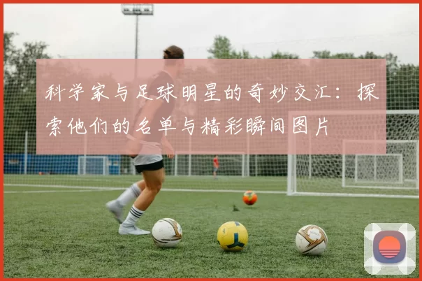 科学家与足球明星的奇妙交汇：探索他们的名单与精彩瞬间图片