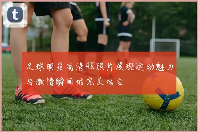 足球明星高清4K照片展现运动魅力与激情瞬间的完美结合