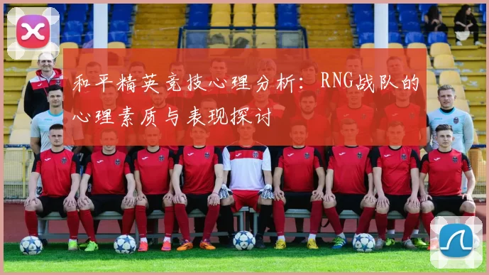 和平精英竞技心理分析：RNG战队的心理素质与表现探讨