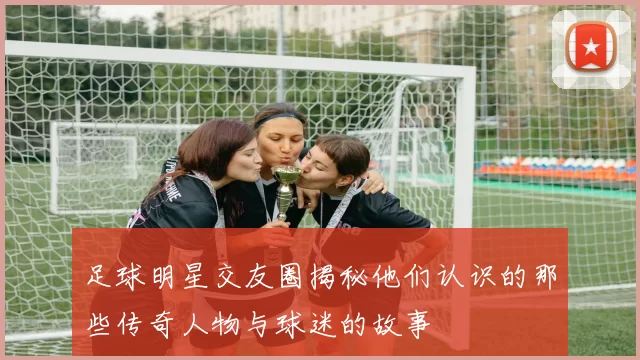 足球明星交友圈揭秘他们认识的那些传奇人物与球迷的故事