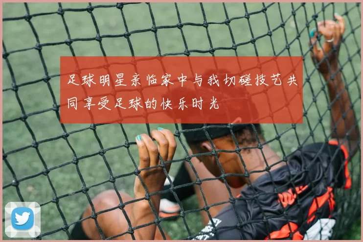 足球明星亲临家中与我切磋技艺共同享受足球的快乐时光