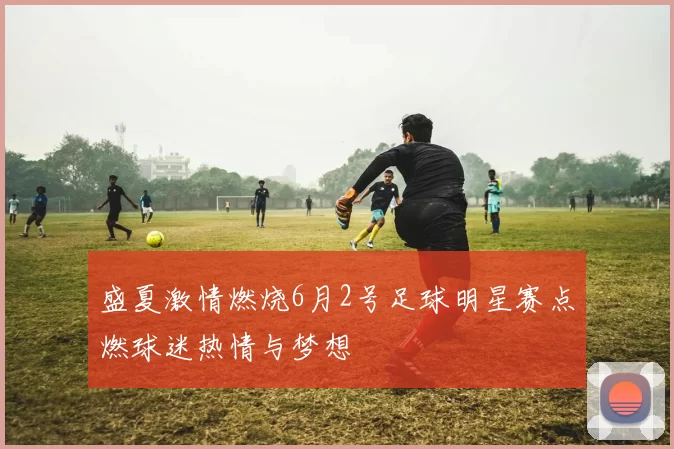 盛夏激情燃烧6月2号足球明星赛点燃球迷热情与梦想