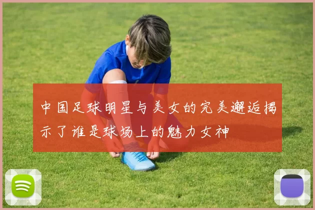 中国足球明星与美女的完美邂逅揭示了谁是球场上的魅力女神