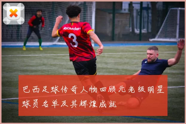巴西足球传奇人物回顾元老级明星球员名单及其辉煌成就