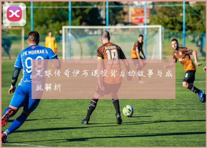 足球传奇伊布退役背后的故事与成就解析