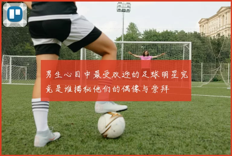 男生心目中最受欢迎的足球明星究竟是谁揭秘他们的偶像与崇拜