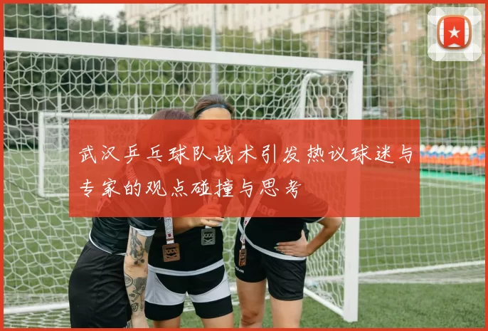 武汉乒乓球队战术引发热议球迷与专家的观点碰撞与思考