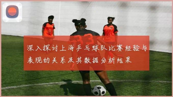 深入探讨上海乒乓球队比赛经验与表现的关系及其数据分析结果