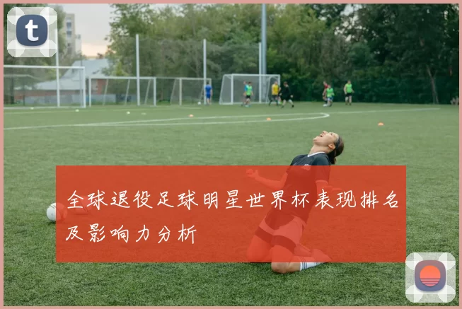 全球退役足球明星世界杯表现排名及影响力分析