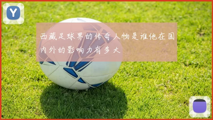 西藏足球界的传奇人物是谁他在国内外的影响力有多大