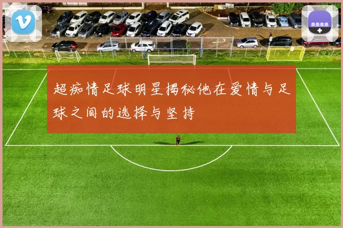 超痴情足球明星揭秘他在爱情与足球之间的选择与坚持