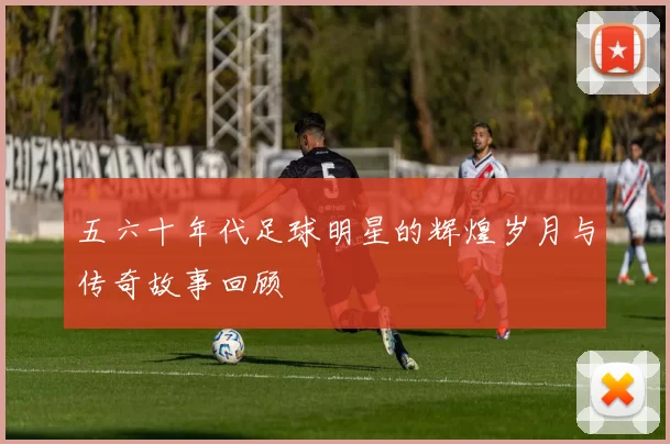 五六十年代足球明星的辉煌岁月与传奇故事回顾