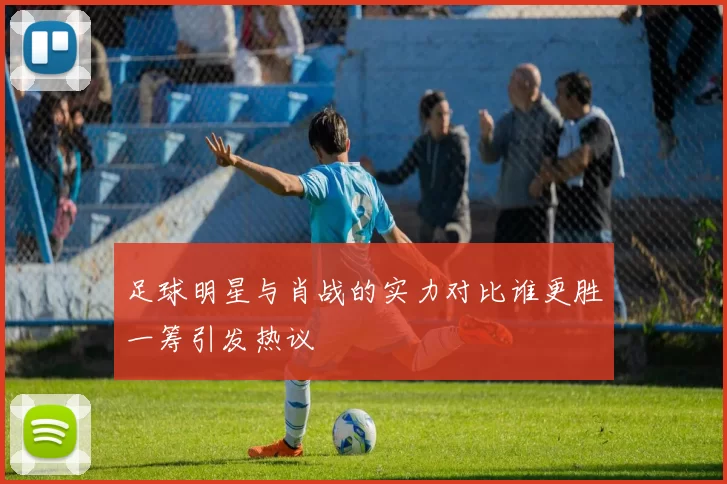 足球明星与肖战的实力对比谁更胜一筹引发热议