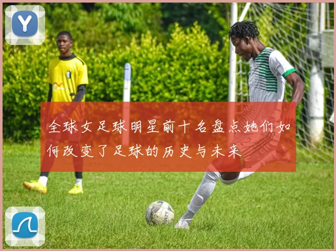 全球女足球明星前十名盘点她们如何改变了足球的历史与未来