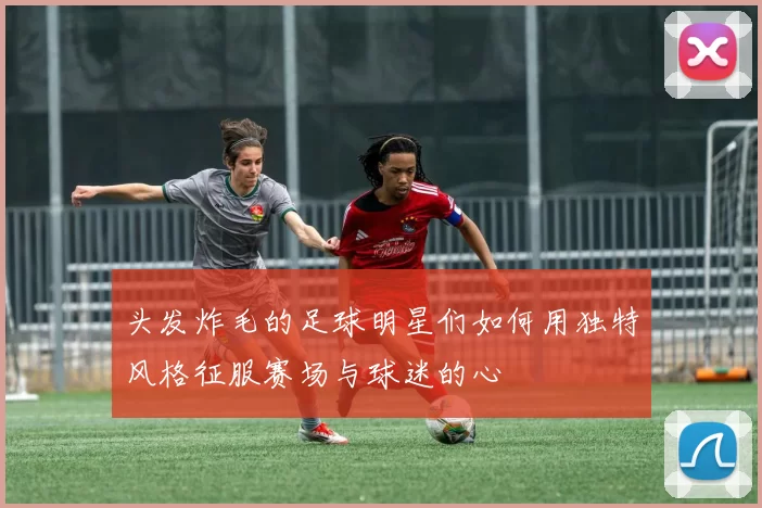 头发炸毛的足球明星们如何用独特风格征服赛场与球迷的心