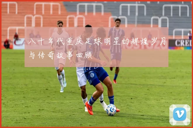八十年代重庆足球明星的辉煌岁月与传奇故事回顾
