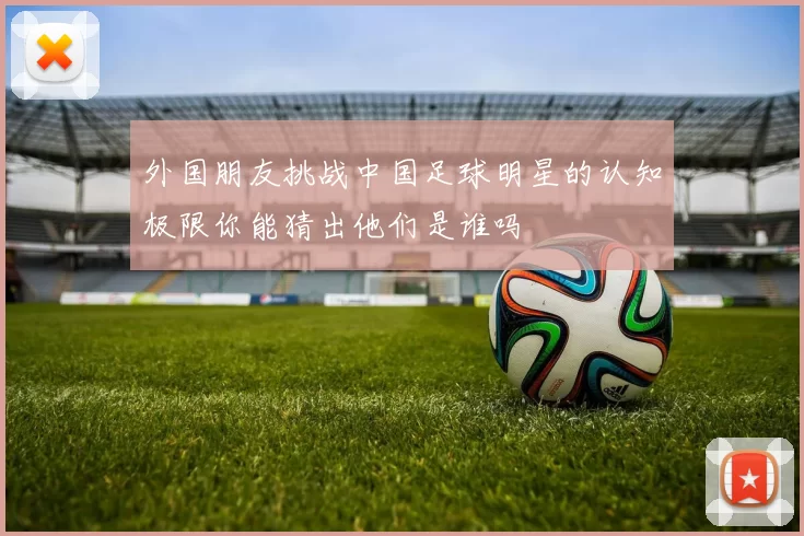 外国朋友挑战中国足球明星的认知极限你能猜出他们是谁吗