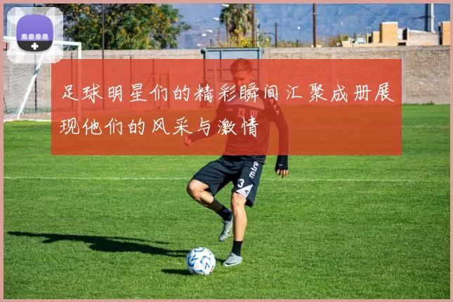 足球明星们的精彩瞬间汇聚成册展现他们的风采与激情