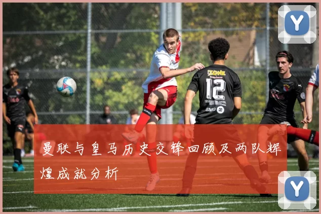 曼联与皇马历史交锋回顾及两队辉煌成就分析