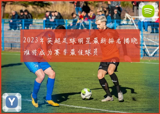 2023年英超足球明星最新排名揭晓谁将成为赛季最佳球员