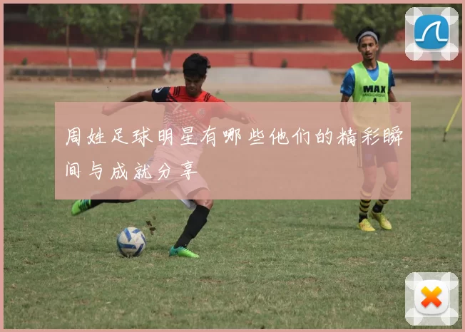 周姓足球明星有哪些他们的精彩瞬间与成就分享