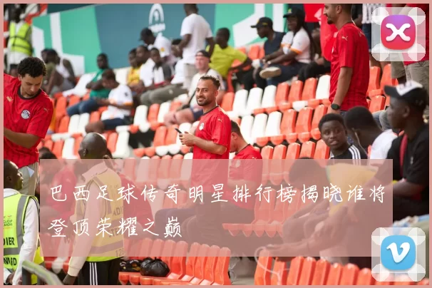 巴西足球传奇明星排行榜揭晓谁将登顶荣耀之巅