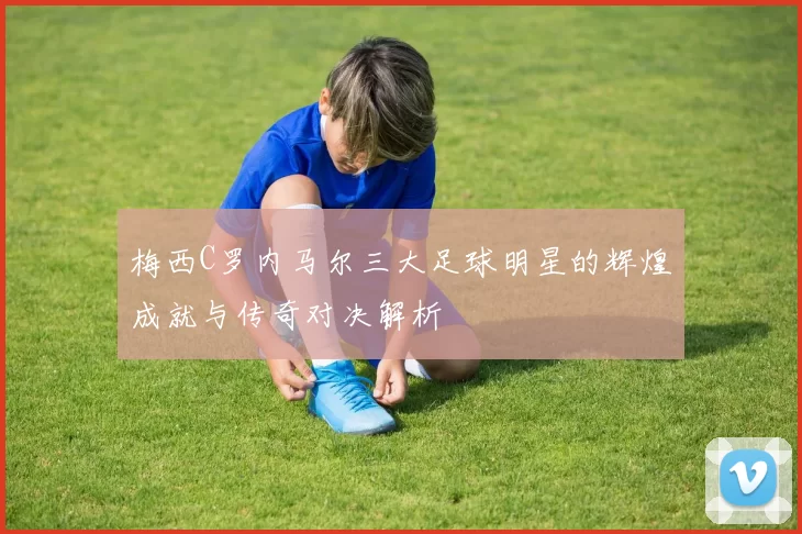 梅西C罗内马尔三大足球明星的辉煌成就与传奇对决解析