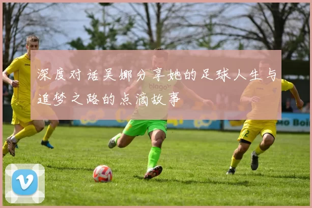深度对话吴娜分享她的足球人生与追梦之路的点滴故事