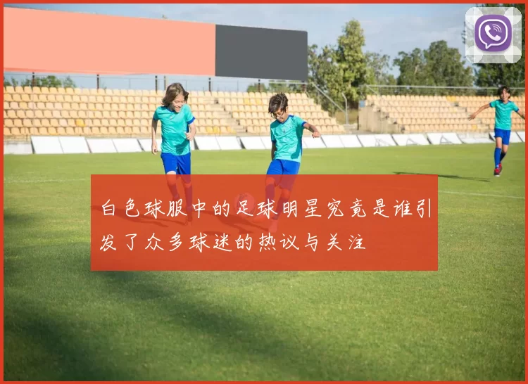 白色球服中的足球明星究竟是谁引发了众多球迷的热议与关注
