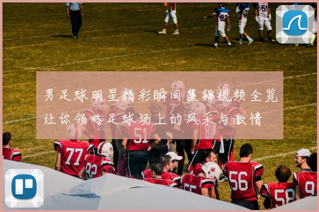 男足球明星精彩瞬间集锦视频全览让你领略足球场上的风采与激情