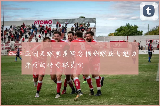 亚洲足球明星阵容揭晓球技与魅力并存的传奇球员们