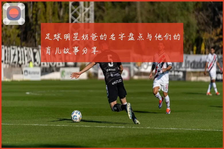 足球明星奶爸的名字盘点与他们的育儿故事分享