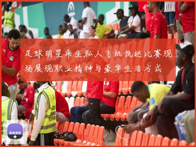 足球明星乘坐私人飞机抵达比赛现场展现职业精神与豪华生活方式