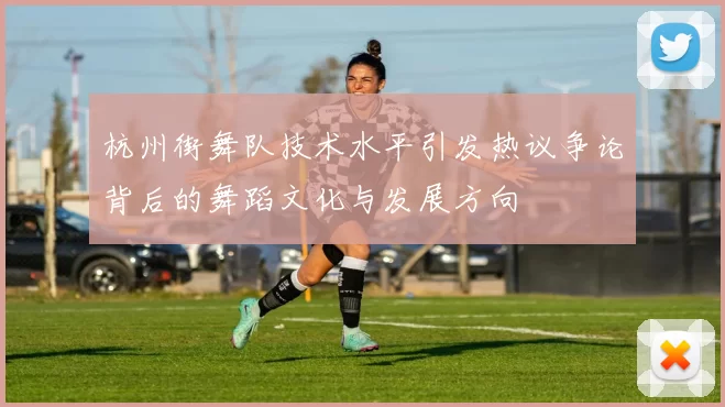 杭州街舞队技术水平引发热议争论背后的舞蹈文化与发展方向