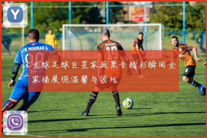 全球足球巨星家庭聚会精彩瞬间全家福展现温馨与团结